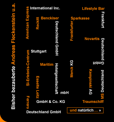 Zufriedene Kunden von Andreas Fleckenstein: American Express International Inc., Esselte Leitz GmbH & Co. KG, Ferrero Deutschland GmbH, Frankfurter Sparkasse, Friedrich-Ebert-Stiftung, Kempinski AG, Kindernetzwerk, Lifestyle Bar Frankfurt, Maritim Hotelgesellschaft mbH, Merck KG, Novartis Deutschland GmbH, Reckitt Benickser Deutschland GmbH, SI-Erlebniszentrum Stuttgart, Traumschiff MS Deutschland und viele mehr.